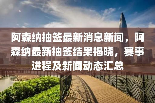 阿森纳抽签最新消息新闻，阿森纳最新抽签结果揭晓，赛事进程及新闻动态汇总