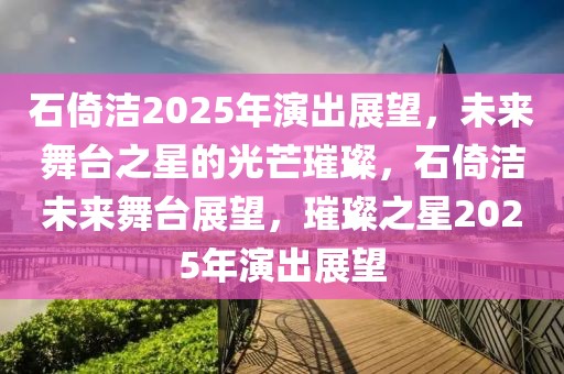 石倚洁2025年演出展望，未来舞台之星的光芒璀璨，石倚洁未来舞台展望，璀璨之星2025年演出展望