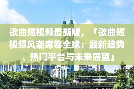 歌曲短视频最新版，『歌曲短视频风潮席卷全球：最新趋势、热门平台与未来展望』