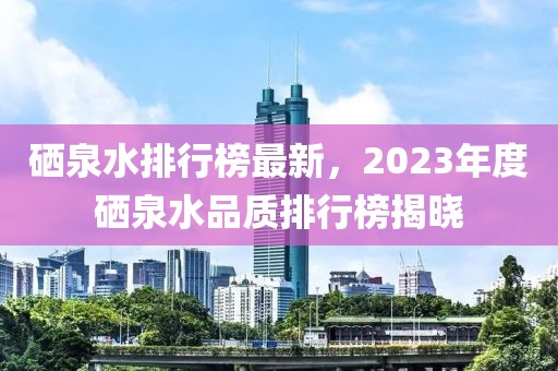 硒泉水排行榜最新，2023年度硒泉水品质排行榜揭晓