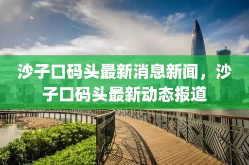 沙子口码头最新消息新闻，沙子口码头最新动态报道