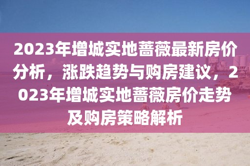 2023年增城实地蔷薇最新房价分析，涨跌趋势与购房建议，2023年增城实地蔷薇房价走势及购房策略解析