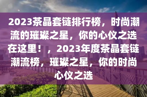 2023茶晶套链排行榜，时尚潮流的璀璨之星，你的心仪之选在这里！，2023年度茶晶套链潮流榜，璀璨之星，你的时尚心仪之选