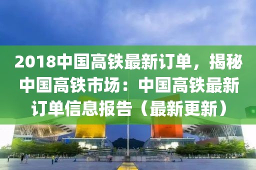 2018中国高铁最新订单，揭秘中国高铁市场：中国高铁最新订单信息报告（最新更新）