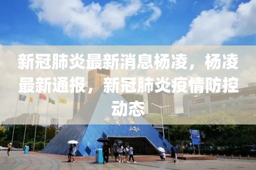 新冠肺炎最新消息杨凌，杨凌最新通报，新冠肺炎疫情防控动态