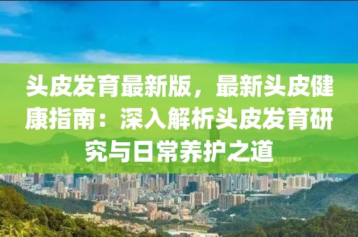 头皮发育最新版，最新头皮健康指南：深入解析头皮发育研究与日常养护之道