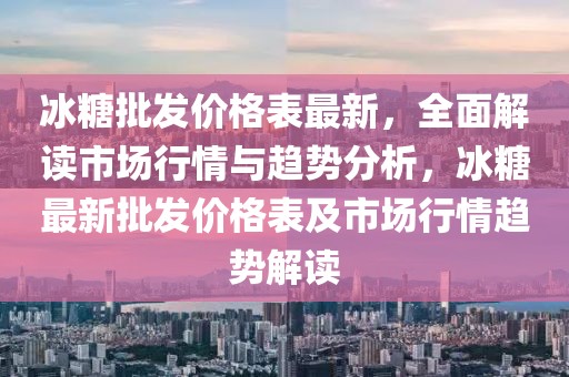 冰糖批发价格表最新，全面解读市场行情与趋势分析，冰糖最新批发价格表及市场行情趋势解读