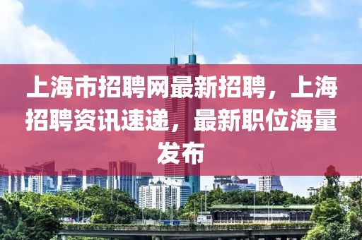 上海市招聘网最新招聘，上海招聘资讯速递，最新职位海量发布