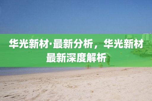 华光新材·最新分析，华光新材最新深度解析