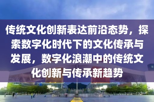 传统文化创新表达前沿态势，探索数字化时代下的文化传承与发展，数字化浪潮中的传统文化创新与传承新趋势