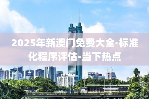 2025年新澳门免费大全·标准化程序评估-当下热点