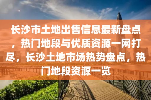 长沙市土地出售信息最新盘点，热门地段与优质资源一网打尽，长沙土地市场热势盘点，热门地段资源一览