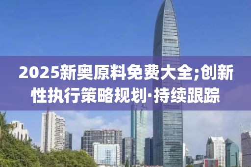 2025新奥原料免费大全;创新性执行策略规划·持续跟踪