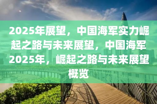 2025年展望，中国海军实力崛起之路与未来展望，中国海军2025年，崛起之路与未来展望概览