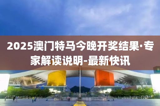 2025澳门特马今晚开奖结果·专家解读说明-最新快讯