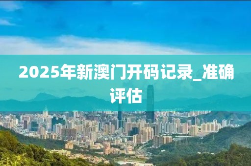 2025年新澳门开码记录_准确评估