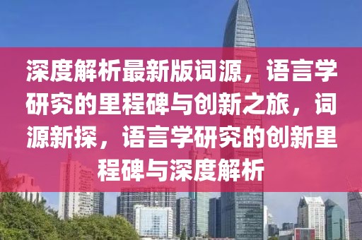 深度解析最新版词源，语言学研究的里程碑与创新之旅，词源新探，语言学研究的创新里程碑与深度解析