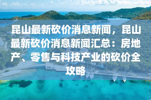 昆山最新砍价消息新闻，昆山最新砍价消息新闻汇总：房地产、零售与科技产业的砍价全攻略