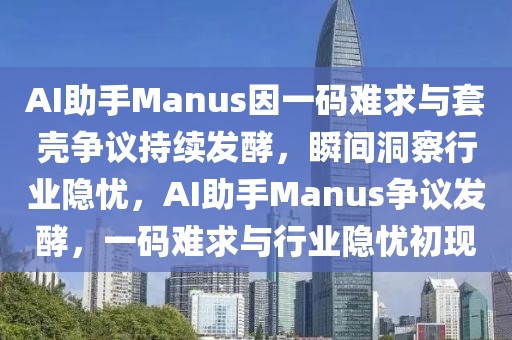 AI助手Manus因一码难求与套壳争议持续发酵，瞬间洞察行业隐忧，AI助手Manus争议发酵，一码难求与行业隐忧初现