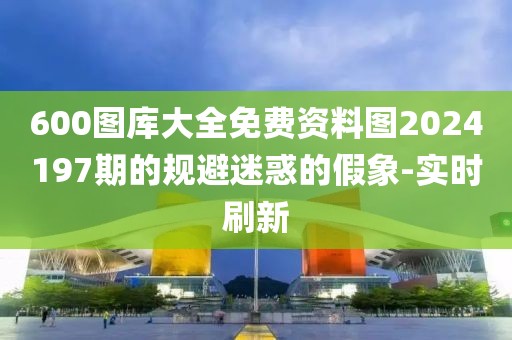 600图库大全免费资料图2024197期的规避迷惑的假象-实时刷新