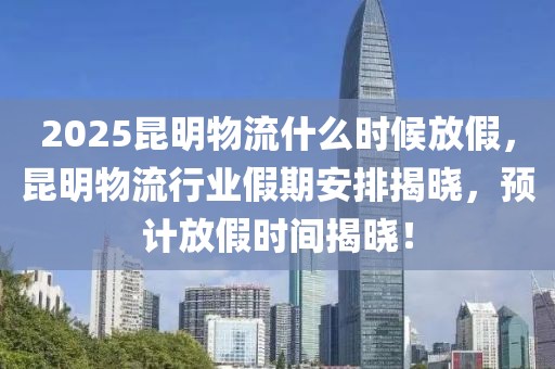 2025昆明物流什么时候放假，昆明物流行业假期安排揭晓，预计放假时间揭晓！