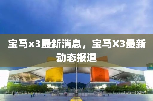 宝马x3最新消息，宝马X3最新动态报道