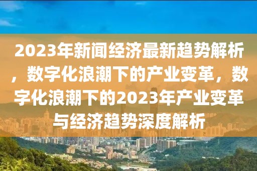 2023年新闻经济最新趋势解析，数字化浪潮下的产业变革，数字化浪潮下的2023年产业变革与经济趋势深度解析