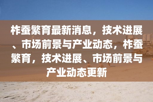 柞蚕繁育最新消息，技术进展、市场前景与产业动态，柞蚕繁育，技术进展、市场前景与产业动态更新