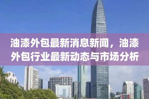 油漆外包最新消息新闻，油漆外包行业最新动态与市场分析