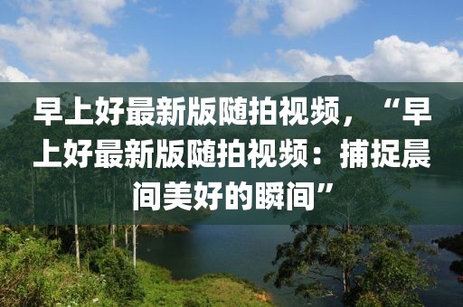 早上好最新版随拍视频，“早上好最新版随拍视频：捕捉晨间美好的瞬间”