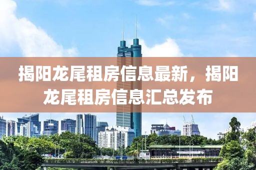 揭阳龙尾租房信息最新，揭阳龙尾租房信息汇总发布