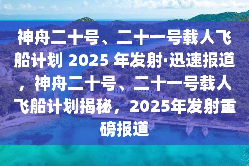 神舟二十号、二十一号载人飞船计划 2025 年发射·迅速报道，神舟二十号、二十一号载人飞船计划揭秘，2025年发射重磅报道