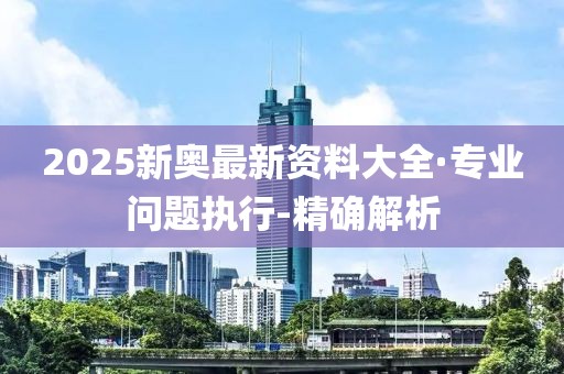 2025新奥最新资料大全·专业问题执行-精确解析