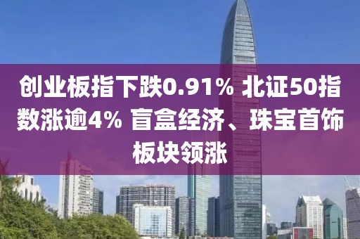 创业板指下跌0.91% 北证50指数涨逾4% 盲盒经济、珠宝首饰板块领涨