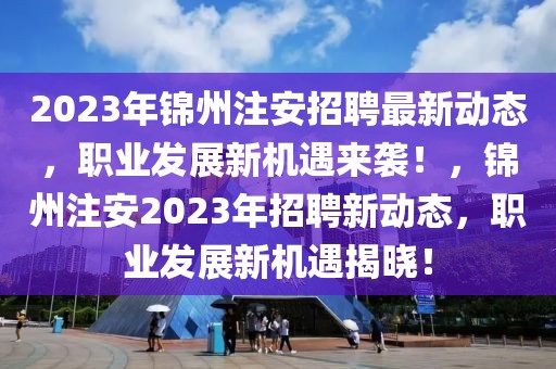 2023年锦州注安招聘最新动态，职业发展新机遇来袭！，锦州注安2023年招聘新动态，职业发展新机遇揭晓！