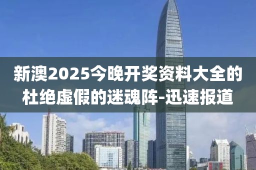 新澳2025今晚开奖资料大全的杜绝虚假的迷魂阵-迅速报道