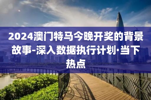 2024澳门特马今晚开奖的背景故事-深入数据执行计划·当下热点