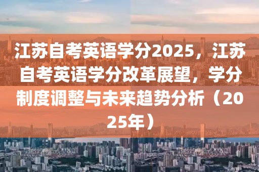 江苏自考英语学分2025，江苏自考英语学分改革展望，学分制度调整与未来趋势分析（2025年）