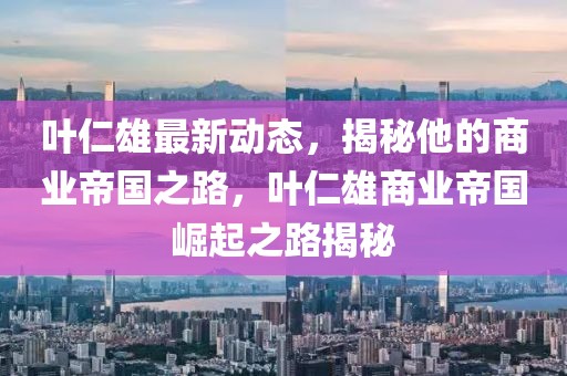 叶仁雄最新动态，揭秘他的商业帝国之路，叶仁雄商业帝国崛起之路揭秘