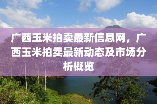 广西玉米拍卖最新信息网，广西玉米拍卖最新动态及市场分析概览