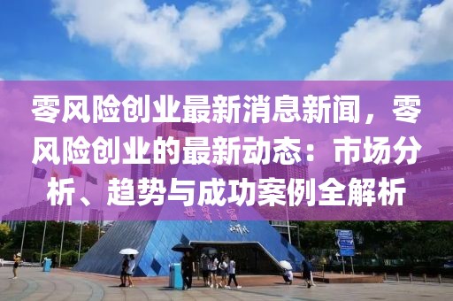 零风险创业最新消息新闻，零风险创业的最新动态：市场分析、趋势与成功案例全解析