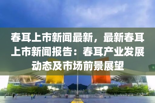 春耳上市新闻最新，最新春耳上市新闻报告：春耳产业发展动态及市场前景展望