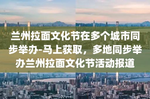 兰州拉面文化节在多个城市同步举办-马上获取，多地同步举办兰州拉面文化节活动报道