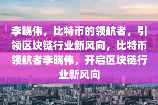 李晓伟，比特币的领航者，引领区块链行业新风向，比特币领航者李晓伟，开启区块链行业新风向