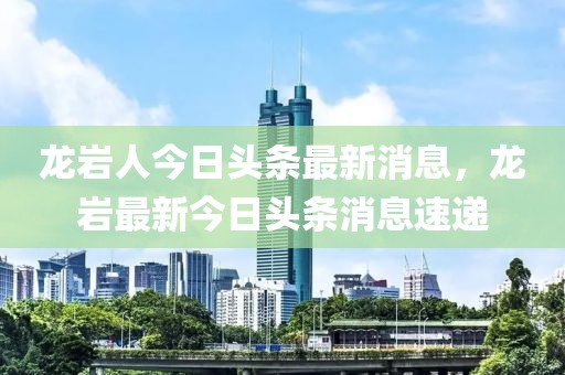 龙岩人今日头条最新消息，龙岩最新今日头条消息速递