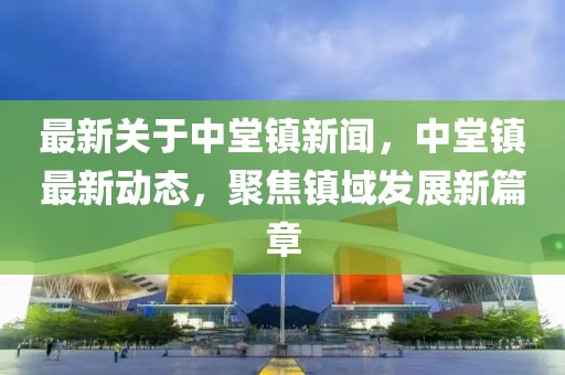 最新关于中堂镇新闻，中堂镇最新动态，聚焦镇域发展新篇章