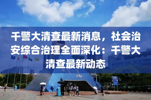 千警大清查最新消息，社会治安综合治理全面深化：千警大清查最新动态