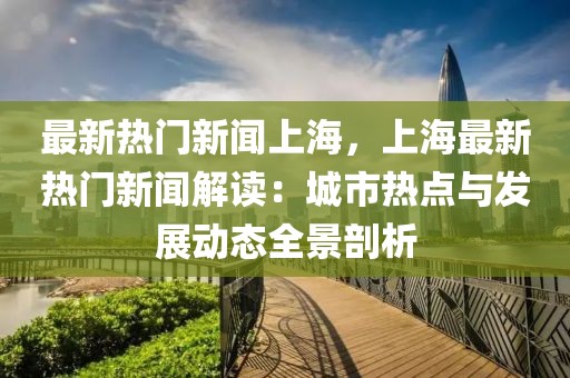 最新热门新闻上海，上海最新热门新闻解读：城市热点与发展动态全景剖析