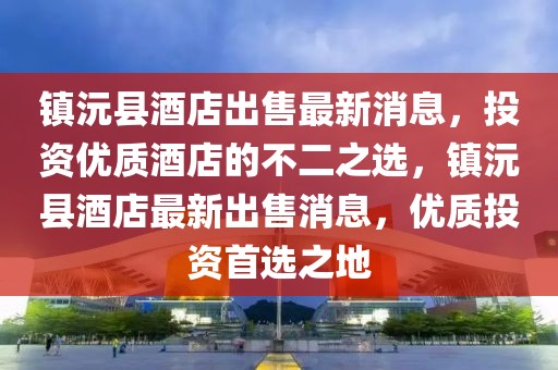 镇沅县酒店出售最新消息，投资优质酒店的不二之选，镇沅县酒店最新出售消息，优质投资首选之地