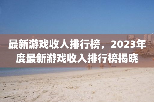 最新游戏收人排行榜，2023年度最新游戏收入排行榜揭晓